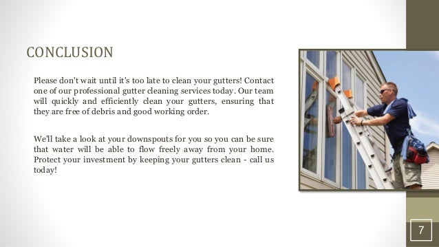 CONCLUSION
Please don't wait until it's too late to clean your gutters! Contact
one of our professional gutter cleaning services today. Our team
will quickly and efficiently clean your gutters, ensuring that
they are free of debris and good working order.
We'll take a look at your downspouts for you so you can be sure
that water will be able to flow freely away from your home.
Protect your investment by keeping your gutters clean - call us
today!
7
 
