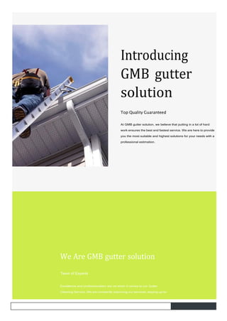 Introducing
GMB gutter
solution
Top Quality Guaranteed
At GMB gutter solution, we believe that putting in a lot of hard
work ensures the best and fastest service. We are here to provide
you the most suitable and highest solutions for your needs with a
professional estimation.
We Are GMB gutter solution
Team of Experts
Excellence and professionalism are rst when it comes to our Gutter
Cleaning Service. We are constantly improving our services, staying up-to-
 
