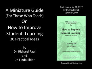 Book review for ED 6117 by Dan Gutterud Summer 2009 A Miniature Guide (For Those Who Teach) On How to Improve Student  Learning30 Practical Ideas by  Dr. Richard Paul  and  Dr. Linda Elder fromcriticalthinking.org 