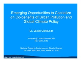 Emerging Opportunities to Capitalize
       on Co-benefits of Urban Pollution and
              Global Climate Policy

                              Dr. Sarath Guttikunda


                            Founder @ UrbanEmissions.Info
                                   New Delhi, India


                    National Research Conference on Climate Change,
                        IIT Delhi, New Delhi, India, March 5th, 2010


@ www.urbanemissions.info
 
