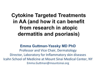 Cytokine Targeted Treatments
in AA (and how it can benefit
from research in atopic
dermatitis and psoriasis)
Emma Guttman-Yassky MD PhD
Professor	
  and	
  Vice	
  Chair,	
  Dermatology	
  
Director,	
  Laboratory	
  for	
  Inﬂammatory	
  skin	
  diseases	
  
Icahn	
  School	
  of	
  Medicine	
  at	
  Mount	
  Sinai	
  Medical	
  Center,	
  NY	
  
Emma.GuDman@mountsinai.org	
  
	
  
 