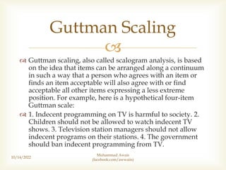 
 Guttman scaling, also called scalogram analysis, is based
on the idea that items can be arranged along a continuum
in such a way that a person who agrees with an item or
finds an item acceptable will also agree with or find
acceptable all other items expressing a less extreme
position. For example, here is a hypothetical four-item
Guttman scale:
 1. Indecent programming on TV is harmful to society. 2.
Children should not be allowed to watch indecent TV
shows. 3. Television station managers should not allow
indecent programs on their stations. 4. The government
should ban indecent programming from TV.
10/14/2022
Guttman Scaling
Muhammad Awais
(facebook.com/awwaiis)
 