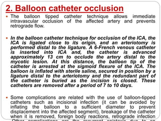 2. Balloon catheter occlusion
 The balloon tipped catheter technique allows immediate
intravascular occlusion of the affected artery and prevents
retrograde flow.
 In the balloon catheter technique for occlusion of the ICA, the
ICA is ligated close to its origin, and an arteriotomy is
performed distal to the ligature. A 6-French venous catheter
is inserted into ICA and, the catheter is advanced
approximately 13 cm to occlude the artery distal to the
mycotic lesion. At this distance, the balloon tip of the
catheter is arrested at the sigmoid flexure of the ICA. The
balloon is inflated with sterile saline, secured in position by a
ligature distal to the arteriotomy and the redundant part of
the catheter is buried as the incision is closed. These
catheters are removed after a period of 7 to 10 days.
 Some complications are related with the use of balloon-tipped
catheters such as incisional infection (it can be avoided by
inflating the balloon to a sufficient diameter to prevent
displacement into the affected segment), breakage of the catheter
when it is removed, foreign body reactions, retrograde infection
 