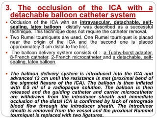 3. The occlusion of the ICA with a
detachable balloon catheter system
 Occlusion of the ICA with an intravascular, detachable, self-
sealing, latex balloon distally was described as a successful
technique. This technique does not require the catheter removal.
 Two Rumel tourniquets are used. One Rumel tourniquet is placed
near the origin of the ICA and the second one is placed
approximately 3 cm distal to the first.
 The balloon delivery system consists of : a Tuohy-borst adapter,
8-French catheter, 2-French microcatheter and a detachable, self-
sealing, latex balloon.
 The balloon delivery system is introduced into the ICA and
advanced 13 cm until the resistance is met (proximal bend of
the sigmoid flexure of the ICA). The balloon is then inflated
with 0.5 ml of a radiopaque solution. The balloon is then
released and the guiding catheter and carrier microcatheter
are withdrawn from the introducer sheath and immediate
occlusion of the distal ICA is confirmed by lack of retrograde
blood flow through the introducer sheath. The introducer
sheath is removed from the vessel and the proximal Rummel
tourniquet is replaced with two ligatures.
 