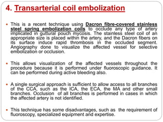 4. Transarterial coil embolization
 This is a recent technique using Dacron fibre-covered stainless
steel spring embolization coils to occlude any type of artery
implicated in guttural pouch mycosis. The stainless steel coil of an
appropriate size is placed within the artery, and the Dacron fibers on
its surface induce rapid thrombosis in the occluded segment.
Angiography done to visualize the affected vessel for selective
embolization or occlusion.
 This allows visualization of the affected vessels throughout the
procedure because it is performed under fluoroscopic guidance. It
can be performed during active bleeding also.
 A single surgical approach is sufficient to allow access to all branches
of the CCA, such as the ICA, the ECA, the MA and other small
branches. Occlusion of all branches is performed in cases in which
the affected artery is not identified.
 This technique has some disadvantages, such as the requirement of
fluoroscopy, specialized equipment and expertise.
 