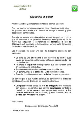 BIDEGORRIS EN OBABA
Alumnos, padres y profesores del Instituto Joanes Etxeberri:
Son muchas las personas que en su día a día utilizan la bicicleta o
los patines para acudir a su centro de trabajo o estudio y para
desplazarse por la ciudad.
Por ello, es nuestra intención solicitar a todos los partidos políticos
que se presenten a las próximas elecciones municipales del 24 de
mayo que adquieran el compromiso de completar la red de
bidegorris del municipio y de impulsarlo, formen parte del equipo
de gobierno o de la oposición.
Los beneficios de tener una red de bidegorris adecuada son
evidentes:
 Se trata de una alternativa al uso excesivo del coche, pues
ayuda a mejorar los problemas de tráfico, de aparcamiento y de
contaminación.
 Favorece la seguridad de las personas que se desplazan tanto
en patines como en bicicleta.
 Promueve una vida más saludable entre la población.
 En general, mejora la calidad de vida de los obabarras.
 Además, constituye un reclamo turístico de gran importancia.
Es por ello por lo que nuestra solicitud de compromiso a todos los
partidos políticos se dirigirá en los siguientes términos:
 Completar cuanto antes la red de bidegorris del municipio
con criterios funcionales, que permita desplazarse por toda la
ciudad de forma segura, que proporcione acceso a los
centros educativos de la ciudad, y que posibilite unir la
ciudad con Arranondo e Iriberri.
Atentamente,
Componentes del proyecto Agenda21
Obaba, 30-01-2015
 