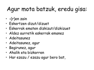 Agur mota batzuk, eredu gisa:
• -(r)en zain
• Eskertzen dizut/dizuet
• Eskerrak ematen dizkizut/dizkizuet
• Aldez aurretik eskerrak emanez
• Adeitasunez
• Adeitasunez, agur
• Begirunez, agur
• Ahalik eta bizkorren
• Har ezazu / ezazu agur bero bat,
 