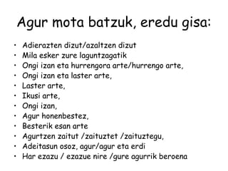 Agur mota batzuk, eredu gisa:
• Adierazten dizut/azaltzen dizut
• Mila esker zure laguntzagatik
• Ongi izan eta hurrengora arte/hurrengo arte,
• Ongi izan eta laster arte,
• Laster arte,
• Ikusi arte,
• Ongi izan,
• Agur honenbestez,
• Besterik esan arte
• Agurtzen zaitut /zaituztet /zaituztegu,
• Adeitasun osoz, agur/agur eta erdi
• Har ezazu / ezazue nire /gure agurrik beroena
 