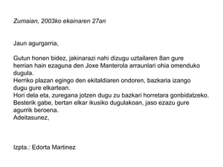 Zumaian, 2003ko ekainaren 27an
Jaun agurgarria,
Gutun honen bidez, jakinarazi nahi dizugu uztailaren 8an gure
herrian hain ezaguna den Joxe Manterola arraunlari ohia omenduko
dugula.
Herriko plazan egingo den ekitaldiaren ondoren, bazkaria izango
dugu gure elkartean.
Hori dela eta, zuregana jotzen dugu zu bazkari horretara gonbidatzeko.
Besterik gabe, bertan elkar ikusiko dugulakoan, jaso ezazu gure
agurrik beroena.
Adeitasunez,
Izpta.: Edorta Martinez
 