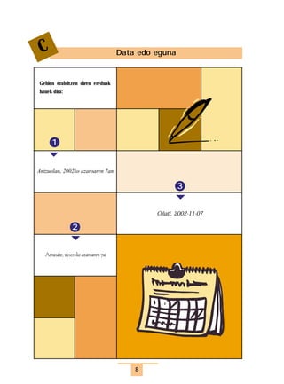 idatziak   9/4/03   15:33     Página 8




              C                                 Data edo eguna


             Gehien erabiltzen diren ereduak
             hauek dira:




                    1


             Antzuolan, 2002ko azaroaren 7an

                                                                 3


                                                         Oñati, 2002-11-07

                            2


                Arrasate, 2002ko azaroaren 7a




                                                    8
 