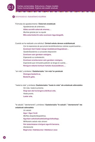 2.1 Cartas comerciales. Estructura y frases modelo
Gutun komertzialak. Egitura eta esaldi ereduak
DESPEDIDAS / BUKAERAKO AGURRAK
Fórmulas de agradecimiento / Eskerrak ematekoak
Agradeciendo de antemano...
Aldez aurretik eskerrak emanez,…
Muchas gracias por su ayuda
Mila esker/eskerrik asko zure/zuen laguntzagatik,
Cuando se ha realizado una solicitud / Zerbait eskatu denean erabiltzekoak
Con la esperanza de que pronto tendré/tendremos noticias suyas/vuestras…
Zure/zuen berri laster izango dudalakoan/dugulakoan…
Quedo/Quedamos a su/vuestra disposición
Zure/zuen zain geratzen naiz/gara,
Esperando su contestación,
Zure/zuen erantzunaren zain geratzen naiz/gara,
Esperando que mi/nuestra petición se tenga en cuenta,…
Nire/gure eskaria kontuan hartuko duzu(e)lakoan,…
“sin más” y similares / Gaztelaniazko “sin más”en parekoak
Oraingoz besterik ez,
Besterik gabe,
“hasta la vista” y similares /Gaztelaniazko “hasta la vista” eta antzekoak adierazteko
Sin más, hasta la próxima,
Ongi izan eta hurrengora arte/ikusi arte,
Hasta pronto,
Laster arte,
"le saluda", "atentamente" y similares / Gaztelaniazko "le saluda", "atentamente" eta
antzekoak adierazteko
Un saludo
Agur / Agur t'erdi
Me/Nos despido/despedimos,
Agurtzen zaitut/zaituztet/zaitugu/zaituztegu,
Mi/Nuestro saludo más sincero
Har ezazu/ezazue nire/gure agurrik beroena,
Atentamente
Begirunez / Adeitasunez / Adeitasun osoz
5
20
 