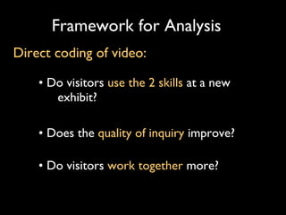 Framework for Analysis •  Do visitors  use the 2 skills  at a new exhibit?  •  Does the  quality of   inquiry   improve?  •  Do visitors  work together  more? Direct coding of video: 