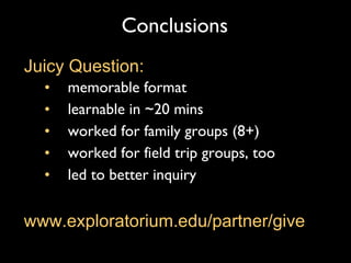 Conclusions memorable format learnable in ~20 mins worked for family groups (8+)  worked for field trip groups, too led to better inquiry Juicy Question: www.exploratorium.edu/partner/give 