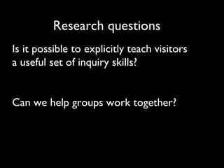 Research questions Is it possible to explicitly teach visitors a useful set of inquiry skills? Can we help groups work together? 