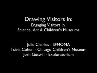 Drawing Visitors In: Engaging Visitors in  Science, Art & Children’s Museums Julie Charles - SFMOMA Tsivia Cohen - Chicago Children’s Museum Josh Gutwill - Exploratorium 