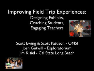 Improving Field Trip Experiences: Designing Exhibits, Coaching Students, Engaging Teachers Scott Ewing & Scott Pattison - OMSI Josh Gutwill - Exploratorium Jim Kisiel - Cal State Long Beach 