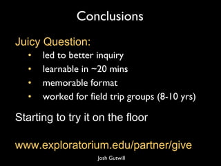 Conclusions led to better inquiry learnable in ~20 mins memorable format worked for field trip groups (8-10 yrs) Juicy Question: www.exploratorium.edu/partner/give Starting to try it on the floor Josh Gutwill 