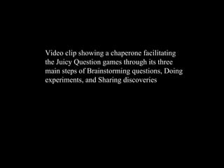 Video clip showing a chaperone facilitating the Juicy Question games through its three main steps of Brainstorming questions, Doing experiments, and Sharing discoveries 