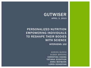 GUTWISER
               APRIL 3, 2013




 PERSONALIZED NUTRITION
EMPOWERING INDIVIDUALS
TO RESHAPE THEIR BODIES
           WITH SCIENCE
             INTERVIEWS: 102


               ADRIEN BURCH
              BUBBA BROOKS
            CHRISTINA CHANG
           TATIANA ECOIFFIER
              ANNA MAYBANK
             LORIS DZAGOYAN
 