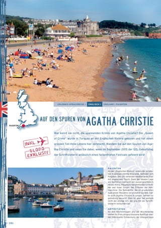 ERLEBNIS-SPRACHREISE > ENGLISCH > ENGLAND > PAIGNTON 
AGATHA CHRISTIE 
Wer kennt sie nicht, die spannenden Krimis von Agatha Christie? Die „Queen 
of Crime“ wurde in Torquay an der Englischen Riviera geboren und hat einen 
grossen Teil ihres Lebens hier verbracht. Wandeln Sie auf den Spuren von Aga-tha 
Christie und seien Sie dabei, wenn im September 2015 der 125. Geburtstag 
der Schriftstellerin anlässlich eines farbenfrohen Festivals gefeiert wird! 
PAIGNTON 
An der „Englischen Riviera“, einem der schöns-ten 
Küstenabschnitte Englands, befindet sich 
Paignton. Der Ort verbindet mediterranes Flair 
mit englischem Touch. Dank der idealen Lage 
am Golfstrom herrscht ein aussergewöhnlich 
mildes Klima. Paigntons berühmtester Einwoh-ner 
war Isaac Singer, der Erfinder der Näh­maschine. 
Die Ballnächte, die im prunkvollen 
Saal seiner Residenz veranstaltet wurden, hat-te 
auch Agatha Christie in jungen Jahren re-gelmässig 
besucht. Dies ist aber bei weitem 
nicht der einzige Ort, der eng mit der Schrift-stellerin 
verbunden ist! 
AKTIVITÄTEN 
An den Nachmittagen und am Wochenende 
stehen im Preis eingeschlossene Ausflüge oder 
die individuelle Entdeckung der einzigartigen 
PAIGNTON 
AUF DEN SPUREN VON 
→ [10] 
 