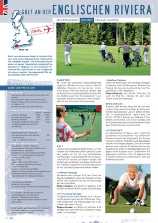 GOLF AN DER ENGLISCHEN RIVIERA 
PAIGNTON 
An einem der schönsten Küstenabschnitte 
Englands befindet sich das typisch britische 
Städtchen Paignton. Im Herzen der „Engli-schen 
Rivie­ra“ 
herrscht dank der idealen Lage 
am Golfstrom ein aussergewöhnlich mildes Kli-ma. 
Me­­­diterranes 
Flair mit englischem Touch 
versprüht Paignton besonders beim Spazier-gang 
an der lauschigen Uferpromenade. 
GOLF 
Um den unterschiedlichen Bedürfnissen von Ein-steigern 
und erfahrenen Golfern gerecht zu wer-den, 
haben wir für Sie drei verschiedene 
Golf-Packages zusammengestellt. Der Transport 
zum Golfclub erfolgt auf eigene Kosten. Die 
Schule kann auf Wunsch und gegen Zu­schlag 
ei-nen 
Transfer organisieren. Im Golf-Club können 
Sie das Equipment gegen eine Gebühr mieten. 
> Anfänger-Package 
Sie werden den richtigen Griff, den Stand, die 
Bewegungsabläufe sowie die Schlagtechniken 
lernen und zusätzlich auf der Driving Range 
den Abschlag üben. 
Eingeschlossen: pro Woche 6 Lektionen à 60 
Minuten mit einem PGA Pro sowie Driving Range. 
> Pre-Handicap-Package 
Fortgeschrittene Golfer können sich in Paign-ton 
mit einem Coach auf die Prüfung zur Platz-reife 
vorbereiten. Die Prüfung legen Sie in der 
Schweiz bei Ihrem Club ab. 
Eingeschlossen: pro Woche 4 Lektionen à 60 
Minuten mit einem PGA Pro, 2 Runden (9 Loch) 
sowie Driving Range. 
> Handicap-Package 
Golfer, die bereits über ein Handicap verfügen, 
verbessern unter Anleitung eines Trainers Ihre 
Technik. Die Sprachschule bucht die Tee Time 
auf Plätzen in der Umgebung. 
Eingeschlossen: pro Woche 2 Runden (18 
Loch) mit PGA Pro, 1 Runde (18 Loch) ohne 
Trainer sowie Driving Range. 
SPRACHKURS 
Während zwei Wochen besuchen Sie von Mon-tag 
bis Freitag einen Sprachkurs an der renom-mierten 
Sprachschule „Devon School of Eng-lish“ 
in Paignton/Devon. Täglich wird von 
09.00 – 12.30h in Klassen von maximal 12 Stu-denten 
unterrichtet. Am ersten Kurstag wird 
die Klasseneinteilung entsprechend den jewei-ligen 
Vorkenntnissen vorgenommen. 
UNTERKUNFT 
Sie übernachten im Hause einer englischen 
Gastfamilie im Einzelzimmer. Für gemeinsam 
Reisende besteht die Möglichkeit, ein Doppel-zimmer 
zu buchen. Frühstück und Abendessen 
sind im Preis eingeschlossen. Die Gastfamilien 
wohnen meist maximal 20 Gehminuten von der 
Sprachschule entfernt. Selbstverständlich sind 
gegen einen Aufpreis auch Gastfamilien mit 
gehobenen Standards und mit eigenem Bad 
(Executive Homestay) und Pensionen (Bed and 
Breakfast) buchbar. 
PAIGNTON 
Sanft geschwungene Hügel in sattem Grün 
und eine abwechslungsreiche Küstenlinie 
mit schroffen Klippen – die Grafschaft Devon 
weiss mit seiner traumhaften Landschaft zu 
begeistern! Paignton ist mit mehreren re-nommierten 
→ [12] 
Golfplätzen in der Umgebung 
ein hervorragender Ausgangspunkt für ab-wechslungsreiche 
Golf-Ferien! 
GOLF-SPRACHREISE > ENGLISCH > ENGLAND > PAIGNTON 
DATEN UND PREISE 2015 
> REISEDATEN 
Kursbeginn jeden Montag zwischen April und 
Oktober. 
Wir empfehlen, diesen Kurs während den 
50plus-Programmen in Paignton zu buchen 
(s. Seiten 8–13). 
Anreise Sonntag, Rückreise Samstag. 
> PAUSCHALPREIS PRO PERSON (CHF) 
1 Woche 2 Wochen 
Anfänger-Package 1980.– 3195.– 
Pre-Handicap-Package 2180.– 3595.– 
Handicap-Package 2370.– 3975.– 
Verlängerungswoche (ohne Golf) 560.– 
Verlängerungswochen mit Golf 
auf Anfrage 
> ZUSCHLÄGE PRO PERSON (CHF) 
_ Eigenes Bad in der Gastfamilie – 
Executive Homestay (pro Woche) 85.– 
_ Saisonzuschlag 
14.06. – 23.08.15 (pro Woche) 115.– 
> IM PREIS EINGESCHLOSSEN 
_ Flug Zürich – London – Zürich in 
Economyklasse mit Swiss (E-Klasse) oder 
British Airways (O-Klasse) 
_ Flughafentaxen und Treibstoffzuschläge 
_ Bustransfer vom Flughafen London zur 
Unterkunft und zurück 
_ Sprachkurs 
_ Gastfamilien-Unterkunft mit HP 
_ Golf gemäss gewünschtem Package 
inklusive Green-Fee 
_ Kursmaterial und Kurszertifikat 
_ Kombi-Versicherungspaket inkl. Annullierungs- 
­kostenversicherung 
und SOS-Schutz 
_ Dokumentation inkl. Reisetaschenbuch 
> NICHT EINGESCHLOSSEN 
_ Transport zum Golfplatz 
_ Miete der Golfschläger 
_ Evt. Flugzuschlag bei höherer Buchungsklasse 
> SPRACHKURS 
_ 15 Lektionen à 60 Minuten pro Woche 
_ Ab elementaren Vorkenntnissen 
_ Maximal 12 Studenten pro Klasse 
_ In der Regel Klassen mit Teilnehmern aller 
Altersstufen 
> VERLÄNGERUNGSWOCHEN 
Es ist möglich, den Sprachkurs mit Unterkunft 
(mit oder ohne Golf) um eine beliebige 
Wochenzahl zu verlängern. 
 
