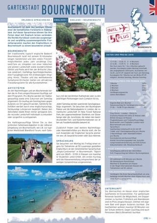 GARTENSTADT BOURNEMOUTH 
ERLEBNIS-SPRACHREISE > ENGLISCH > ENGLAND > BOURNEMOUTH 
bury mit der berühmten Kathedrale oder zu den 
prächtigen Parkanlagen nach Compton Acres. 
Jeden Samstag werden spannende Ganztagesaus-flüge 
organisiert. Sie besuchen den Buckingham 
Palace und die Nationalgalerie in London, die ro-mantische 
Landschaft im New Forest National 
Park, den sagenumwobenen Steinkreis von Stone-henge 
oder die Jura-Küste, die neben den beein-druckenden 
Fels- und Küstenformationen vor al-lem 
als Fossilienfundstätte bekannt ist. 
Zusätzlich finden zwei weitere Nachmittags-oder 
Abendaktivitäten pro Woche statt, die Sie 
zum Anwenden der Englischen Sprache animie-ren 
wie z.B. Gesprächsrunden oder Quiz-Abende. 
SPRACHKURS 
Sie besuchen von Montag bis Freitag einen ei-gens 
für Teilnehmer ab 50 zusammen gestellten 
Englischkurs an der renommierten Sprachschule 
„Anglo-Continental“ in Bournemouth. Täglich 
wird von 08.45 – 12.15h in Klassen von maximal 
12 Studenten unterrichtet. Am ersten Kurstag 
wird die Klasseneinteilung entsprechend der je-weiligen 
Vorkenntnisse vorgenommen. 
Bournemouth ist dank des sonnigen Klimas 
einer der beliebtesten Ferienorte in Südeng-land. 
Auf dieser Sprachreise können Sie Ihre 
Ferien ideal mit Englisch lernen verbinden. 
Die flexible Kursdauer sowie das ausgewoge-ne 
und sorgfältig zusammengestellte Frei-zeitprogramm 
machen den Englischkurs in 
Bournemouth zu einem besonderen Urlaub! 
BOURNEMOUTH 
Der traditionelle, typisch englische Badeort 
Bournemouth lockt mit seinem 15 Kilometer 
langen Sandstrand und den vielen Freizeit-möglichkeiten 
jedes Jahr unzählige Eng-land- 
Fans an. Umgeben von einer hübschen 
und grünen Landschaft sowie wunderschönen 
Gärten und Parks wird hier der Britische Lifes-tyle 
zelebriert. Vielfältige Sportmöglichkeiten, 
eine Fussgängerzone mit erstklassigem Shop-ping, 
Kinos, Theater und das weltbekannte 
Symphonie-Orchester bieten ein attraktives 
Freizeitprogramm für alle Kursteilnehmer. 
AKTIVITÄTEN 
An den Nachmittagen und am Wochenende ste-hen 
die im Preis eingeschlossenen Ausflüge auf 
dem Programm. Pro Woche werden ein Halbta-gesausflug 
sowie eine Exkursion am Samstag 
organisiert. Ein Ausflug am Sonntag kann gegen 
Aufpreis vor Ort gebucht werden. Sämtliche Ak-tivitäten 
werden durch eine englischsprachige, 
fachkundige Lehrperson begleitet. Neben den 
Aktivitäten bleibt Ihnen immer genügend Zeit, 
die reizvolle Landschaft individuell zu erkunden 
oder sorgenfrei zu entspannen. 
Die Halbtagesausflüge führen Sie zu den 
schönsten Sehenswürdigkeiten in der näheren 
Umgebung von Bournemouth, wie z.B. zur typi-schen 
Marktstadt Blandford Forum, nach Salis- 
BOURNEMOUTH 
UNTERKUNFT 
Sie übernachten im Hause einer englischen 
Gastfamilie im Einzelzimmer. Für gemeinsam 
Reisende besteht die Möglichkeit, ein Doppel-zimmer 
zu buchen. Frühstück und Abendessen 
sind im Preis eingeschlossen. Zimmer mit eige-nem 
Bad sind gegen Aufpreis buchbar. Die 
Gastfamilien wohnen maximal 30 Minuten von 
der Schule entfernt. Gegen Zuschlag sind auch 
Pensionen (Bed & Breakfast) buchbar. 
[15] ← 
DATEN UND PREISE 2015 
> REISEDATEN 
1] 17.05. – 13.06.15 (1 – 4 Wochen) 
2] 16.08. – 12.09.15 (1 – 4 Wochen) 
Der Kurs kann für 1 bis 4 Wochen gebucht 
werden. Kursbeginn jeden Montag innerhalb 
des angegebenen Zeitraums. Ausnahme: am 
26.05. und 01.09. beginnt der Kurs am Dienstag. 
Kursbeginn für 1 Woche nur am 08.06./07.09. 
möglich. Anreise Sonntag, Abreise Sonntag 
> PAUSCHALPREIS PRO PERSON (CHF) 
1 Woche 1695.– 
2 Wochen 2440.– 
3 Wochen 3160.– 
4 Wochen 3890.– 
Verlängerungswoche 
(ohne Aktivitäten) 520.– 
> ZUSCHLÄGE PRO PERSON (CHF) 
_ Eigenes Bad (pro Woche) 220.– 
_ Saisonzuschlag für Verlängerungswochen 
21.06. – 16.08.15 (pro Woche) 70.– 
> IM PREIS EINGESCHLOSSEN 
_ Flug Zürich – London – Zürich in 
Economy-Klasse mit Swiss (E-Klasse) oder 
British Airways (O-Klasse) 
_ Flughafentaxen und Treibstoffzuschläge 
_ Bustransfer vom Flughafen London nach 
Bournemouth und zurück 
_ Sprachkurs 
_ Gastfamilien-Unterkunft im EZ mit HP 
_ 1 Halb- und 1 Ganztagesausflug pro Woche 
_ 2 Nachmittags- oder Abendaktivitäten 
pro Woche 
_ Kursmaterial und Kurszertifikat 
_ Kombi-Versicherungspaket inkl. Annullie-rungs- 
kostenversicherung und SOS-Schutz 
_ Dokumentation inkl. Reisetaschenbuch 
> NICHT EINGESCHLOSSEN 
_ Verpflegung während den Aktivitäten 
_ Evtl. Flugzuschlag bei höherer Buchungsklasse 
> SPRACHKURS 
_ 20 Lektionen à 45 Minuten pro Woche 
_ Ab elementaren Kenntnissen 
_ Maximal 12 Studenten pro Klasse 
_ In der Regel internationale Klassen mit 
Teilnehmern ab 50 Jahren 
> VERLÄNGERUNGSWOCHEN 
Verlängern Sie Ihren Sprachaufenthalt um eine 
beliebige Anzahl Wochen (kein 50plus Kurs und 
ohne Ausflugsprogramm). 
 