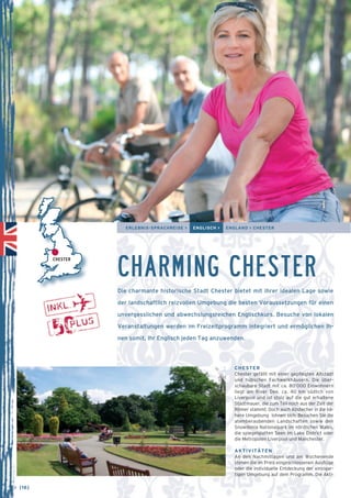 ERLEBNIS-SPRACHREISE > ENGLISCH > ENGLAND > CHESTER 
CHARMING CHESTER 
Die charmante historische Stadt Chester bietet mit ihrer idealen Lage sowie 
der landschaftlich reizvollen Umgebung die besten Voraussetzungen für einen 
unvergesslichen und abwechslungsreichen Englischkurs. Besuche von lokalen 
Veranstaltungen werden im Freizeitprogramm integriert und ermöglichen Ih-nen 
somit, Ihr Englisch jeden Tag anzuwenden. 
CHESTER 
Chester gefällt mit einer gepflegten Altstadt 
und hübschen Fachwerkhäusern. Die über-schaubare 
Stadt mit ca. 80’000 Einwohnern 
liegt am River Dee, ca. 40 km südlich von 
Liverpool und ist stolz auf die gut erhaltene 
Stadtmauer, die zum Teil noch aus der Zeit der 
Römer stammt. Doch auch Abstecher in die nä-here 
Umgebung lohnen sich: Besuchen Sie die 
atemberaubenden Landschaften sowie den 
Snow­donia 
Nationalpark im nördlichen Wales, 
die spiegelglatten Seen im Lake District oder 
die Metropolen Liverpool und Manchester. 
AKTIVITÄTEN 
An den Nachmittagen und am Wochenende 
stehen die im Preis eingeschlossenen Ausflüge 
oder die individuelle Entdeckung der einzigar-tigen 
Umgebung auf dem Programm. Die Akti- 
CHESTER 
→ [16] 
 