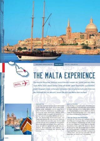 ERLEBNIS-SPRACHREISE > ENGLISCH > MALTA > VALLETTA 
VALLETTA THE MALTA EXPERIENCE 
Die meisten Besucher kommen ausschliesslich wegen der Sonne und dem Meer 
nach Malta. Dass dieses kleine Land auf 5000 Jahre Geschichte zurückblickt, 
bleibt hingegen vielen verborgen. Entdecken Sie mit uns das kulturelle Erbe von 
der Steinzeit bis zur Neuzeit; lassen Sie sich von Malta überraschen! 
VALLETTA 
Lange Zeit stand die kleine Insel im Mittelmeer 
unter britischer Herrschaft, bis sie 1964 unab-hängig 
wurde. Geblieben sind ein Hauch briti-scher 
Zivilisation und Englisch als zweite Lan-dessprache 
neben Maltesisch. Valletta steht 
für mediterranes Ambiente mit britischer Le-bensart 
und ist kultureller Mittelpunkt der In-sel. 
Die ehrwürdige Kreuzritterstadt und 
Hauptstadt Maltas, die stolz auf einer Halbinsel 
thront, konnte ihr Gesicht in den letzten 400 
Jahren wahren. Eine Vielzahl an historischen 
Sehenswürdigkeiten prägen diese zum Kultu-rerbe 
der UNESCO gehörende Stadt. Edle Ge-schäfte, 
Strassencafés und belebte Ein­kaufsstrassen 
schmücken das lebhafte Bild 
Vallettas. 
AKTIVITÄTEN 
Das im Preis eingeschlossene Aktivitätenpro-gramm 
beinhaltet viele Highlights und wird Ihnen 
die Kultur und Geschichte Maltas näher bringen. 
An 4 Nachmittagen und einem Abend pro Woche 
sowie am Sonntag kommen Sie in den Genuss 
von abwechslungsreichen Ausflügen. 
> Auf den Spuren der Kreuzritter 
Von 1530 bis 1798 lenkte der Malteserorden die 
Geschicke des Inselstaats. Dieser Zeit verdanken 
wir die herrlichen Strassenzüge mit den charak-teristischen 
Balkonen. In der beeindruckenden 
Multi-Media Show „Malta 5D“ erfahren Sie viel 
Wissenswertes über die bewegte Geschichte Mal-tas. 
Auf Rundgängen in Valletta, der ehemaligen 
Hauptstadt Mdina sowie bei einem Ausflug in die 
„Three Cities“ wird Sie das kulturelle Erbe der 
Kreuzritter auf Schritt und Tritt begleiten. 
→ [22] 
 