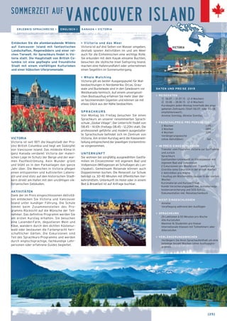 [25] ← 
SOMMERZEIT AUF VANCOUVER ISLAND 
ERLEBNIS-SPRACHREISE > ENGLISCH > KANADA > VICTORIA 
Entdecken Sie die atemberaubende Wildnis 
auf Vancouver Island mit fantastischen 
Landschaften, Regenwäldern und einer rei-chen 
Tierwelt. Ihr Sprachkurs findet in Vic-toria 
statt. Die Hauptstadt von British Co-lumbia 
ist eine gepflegte und freundliche 
Stadt mit einem vielfältigen Kulturleben 
und einer hübschen Uferpromenade. 
VICTORIA 
Victoria ist seit 1871 die Hauptstadt der Pro-vinz 
British Columbia und liegt am Südzipfel 
von Vancouver Island. Das mildeste Klima in 
ganz Kanada verdankt Victoria der maleri-schen 
Lage im Schutz der Berge und der war-men 
Pazifikströmung. Kein Wunder grünt 
und blüht es in den Parkanlagen das ganze 
Jahr über. Die Menschen in Victoria pflegen 
einen entspannten und kultivierten Lebens-stil 
und sind stolz auf den historischen Stadt-kern 
direkt am Hafen mit den unzähligen vik-torianischen 
Gebäuden. 
AKTIVITÄTEN 
Dank der im Preis eingeschlossenen Aktivitä-ten 
entdecken Sie Victoria und Vancouver 
Island unter kundiger Führung. Die Schule 
nimmt beim Zusammenstellen des Pro-gramms 
Rücksicht auf die Wünsche der Teil-nehmer. 
Das definitive Programm werden Sie 
am ersten Kurstag erhalten. Sie besuchen 
eine Lavendel-Farm, degustieren Wein und 
Käse, wandern durch den dichten Küstenur-wald 
oder bestaunen die Farbenpracht herr-schaftlicher 
Gärten. Die Exkursionen sind 
Teil des Sprachkurs-Programms und werden 
durch englischsprachige, fachkundige Lehr-personen 
oder erfahrene Guides begleitet. 
VICTORIA 
> Victoria und das Meer 
Victoria ist auf drei Seiten von Wasser umgeben, 
deshalb spielen Aktivitäten im und am Meer 
auch für die Einheimischen eine wichtige Rolle. 
Sie erkunden mit dem Kayak einsame Buchten, 
besuchen die idyllische Insel Saltspring Island, 
machen eine Hafenrundfahrt oder unternehmen 
einen Segeltörn im Sonnenuntergang. 
> Whale Watching 
Victoria gilt als bester Ausgangspunkt für Wal-beobachtungen 
in Nordamerika. Orcas, Grau-wale 
und Buckelwale sind in den Gewässern vor 
Westkanada heimisch. Auf einem unvergessli-chen 
Bootsausflug erfahren Sie mehr über die-se 
faszinierenden Giganten und können sie mit 
etwas Glück aus der Nähe beobachten. 
SPRACHKURS 
Von Montag bis Freitag besuchen Sie einen 
Sprachkurs an unserer renommierten Sprach-schule 
„Global Village“. Der Unterricht findet von 
08.45 – 14.10h (freitags 08.45 – 12.20h) statt. Die 
professionell geführte und modern ausgestatte-te 
Sprachschule befindet sich im Zentrum von 
Victoria. Am ersten Kurstag wird die Klassenein-teilung 
entsprechend der jeweiligen Vorkenntnis-se 
vorgenommen. 
UNTERKUNFT 
Sie wohnen bei sorgfältig ausgewählten Gastfa-milien 
im Einzelzimmer mit eigenem Bad und 
Vollpension (Mittagessen an Schultagen als Lun-chpaket). 
Gemeinsam Reisende können auch 
Doppelzimmer buchen. Die Reisezeit zur Schule 
beträgt ca. 30–40 Minuten mit öffentlichen Ver-kehrsmitteln. 
Unterkunft im Hotel oder in einem 
Bed & Breakfast ist auf Anfrage buchbar. 
DATEN UND PREISE 2015 
> REISEDATEN 
1] 06.07. – 31.07.15 (2–4 Wochen) 
2] 03.08. – 28.08.15 (2–4 Wochen) 
Kursbeginn jeden Montag innerhalb des ange-gebenen 
Zeitraums (Start 06.07. oder 03.08. 
empfehlenswert). 
Anreise Sonntag, Abreise Sonntag 
> PAUSCHALPREIS PRO PERSON (CHF) 
2 Wochen 2295.– 
3 Wochen 2895.– 
4 Wochen 3295.– 
Verlängerungswoche 
(ohne Aktivitäten) 540.– 
> IM PREIS EINGESCHLOSSEN 
_ Transfer vom Flughafen Victoria zur Gastfamilie 
und zurück 
_ Sprachkurs 
_ Gastfamilien-Unterkunft im Einzelzimmer mit 
eigenem Bad und Vollpension 
_ 2 Exkursionen pro Woche inkl. Transfers und 
Eintritte (eine Exkursion in der ersten Woche) 
_ 2 Aktivitäten pro Woche 
_ 1 Ausflug am Wochenende (ausser in der vierten 
Woche) 
_ Kursmaterial und Kurszertifikat 
_ Kombi-Versicherungspaket inkl. Annullierungs-kostenversicherung 
und SOS-Schutz 
_ Dokumentation inkl. Reisetaschenbuch 
> NICHT EINGESCHLOSSEN 
_ Anreise 
_ Verpflegung während den Ausflügen 
> SPRACHKURS 
_ 25 Lektionen à 50 Minuten pro Woche 
_ Alle Kursstufen 
_ Maximal 16 Studenten pro Klasse 
_ Internationale Klassen mit Teilnehmern aller 
Altersstufen 
> VERLÄNGERUNGSWOCHEN 
Verlängern Sie Ihren Sprachaufenthalt um eine 
beliebige Anzahl Wochen (ohne Ausflugspro-gramm). 
 