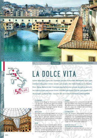 ERLEBNIS-SPRACHREISE > ITALIENISCH > ITALIEN > FLORENZ, ROM, SIENA, MAILAND, VIAREGGIO 
LA DOLCE VITA 
Italien begeistert dank des Charmes und des kulturellen Reichtums auch nach 
mehreren Besuchen immer wieder von neuem. Die Italienischkurse in Florenz, 
Rom, Siena, Mailand oder Viareggio beinhalten eine grosse Anzahl an kulturel-len 
Glanzlichtern und lassen Ihnen trotzdem genügend Zeit für individuelle Ent-deckungen. 
La Dolce Vita – tauchen Sie ein in das italienische Lebensgefühl! 
MAILAND 
SIENA 
FLORENZ 
Florenz ist die Wiege der Renaissance und hat 
– so sagt man – der Welt den guten Geschmack 
verliehen. Dies zeigt in sich Florenz vor allem 
an den eleganten Boutiquen und der ausge-zeichneten 
toskanischen Küche. 
MAILAND 
Diese Metropole im Norden Italiens hat sich als 
eine der bekanntesten Modestädte der Welt 
einen Namen gemacht. Schicke Boutiquen, 
gemütliche Cafés und ein grosses Kulturange-bot 
lassen Zeit schnell verstreichen. 
ROM 
Vom Kolosseum, zum Forum Romanum und wei-ter 
zum Trevi-Brunnen – Rom stellt nicht nur aus 
historischer Sicht alle anderen Städte in den 
Schatten. Auf der Sprachreise haben sie genü-gend 
Zeit, sich dieser Stadt mit Musse zu widmen. 
ROM 
FLORENZ 
VIAREGGIO 
SIENA 
Inmitten toskanischer Landschaft und den Hü-geln 
des Chianti liegt Siena. Fast spurlos sind 
die Jahrhunderte an dieser Stadt vorbeigegan-gen. 
Als „Oase des Geistes“ hat Siena seine 
Ursprünglichkeit bewahrt. 
VIAREGGIO 
Einer der längsten Sandstrände Italiens, eine 
Prise Kultur und zahlreiche Ausflugsziele in der 
Umgebung - der mondände Badeort Viareggio 
empfiehlt sich für entspannte Sprachferien. Ele-gante 
Boutiquen, schicke Restaurants - in Via-reggio 
wird die „Dolce Vita“ zelebriert! 
GIRO D’ITALIA 
(STÄDTEKOMBINATION) 
Verbinden Sie mehrere Kursorte zu einer un-vergesslichen 
Italienreise voller Höhepunkte! 
→ [30] 
 