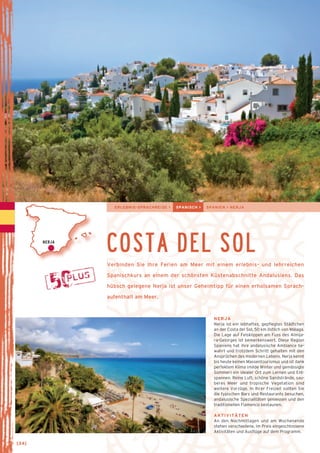ERLEBNIS-SPRACHREISE > SPANISCH > SPANIEN > NERJA 
COSTA DEL SOL 
Verbinden Sie Ihre Ferien am Meer mit einem erlebnis- und lehrreichen 
Spanischkurs an einem der schönsten Küstenabschnitte Andalusiens. Das 
hübsch gelegene Nerja ist unser Geheimtipp für einen erholsamen Sprach-aufenthalt 
am Meer. 
NERJA 
NERJA 
Nerja ist ein lebhaftes, gepflegtes Städtchen 
an der Costa del Sol, 50 km östlich von Málaga. 
Die Lage auf Felsklippen am Fuss des Almija-ra- 
Gebirges ist bemerkenswert. Diese Region 
Spaniens hat ihre andalusische Ambiance be­wahrt 
und trotzdem Schritt gehalten mit den 
Ansprüchen des modernen Lebens. Nerja kennt 
bis heute keinen Massentourismus und ist dank 
perfektem Klima (milde Winter und gemässig­te 
Sommer) ein idealer Ort zum Lernen und Ent-spannen. 
Reine Luft, schöne Sandstrände, sau­be­res 
Meer und tropische Vegetation sind 
weitere Vorzüge. In Ihrer Freizeit sollten Sie 
die typischen Bars und Restaurants besuchen, 
anda­lusische 
Spezialitäten geniessen und den 
traditionellen Flamenco bestaunen. 
AKTIVITÄTEN 
An den Nachmittagen und am Wochenende 
stehen verschiedene, im Preis eingeschlossene 
Aktivitäten und Ausflüge auf dem Programm. 
→ [34] 
 