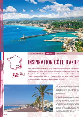 ERLEBNIS-SPRACHREISE > FRANZÖSISCH > FRANKREICH > NIZZA 
INSPIRATION CÔTE D’AZUR 
Die Französische Riviera ist mit ihrem angenehmen Klima und der verträumten 
Küstenlandschaft schon seit jeher Inspirations­quelle 
für namhafte Künstler wie 
Chagall, Renoir oder Matisse. Lassen auch Sie sich von der mediterranen 
Lebensfreude und dem schicken Charme Nizzas in den Bann ziehen. Franzö-sisch 
lernen Sie vor dieser Kulisse so leicht wie nie zuvor! 
NIZZA 
Nizza, die Perle der Riviera, liegt harmonisch 
von den Vorläufern der Seealpen und dem 
Meer eingerahmt an der Côte d’Azur. Der wun-derbaren 
Mischung aus Grossstadt, Belle Epo-que 
und mediterraner Lebenskunst kann sich 
niemand entziehen. 
AKTIVITÄTEN 
Das im Preis eingeschlossene Aktivitätenpro-gramm 
beinhaltet viele Highlights und wird 
Ihnen Kultur und Natur der Côte d’Azur näher 
bringen. An insgesamt 5 Nachmittagen und 
3 Abenden sowie am Samstag kommen Sie in 
den Genuss von abwechslungsreichen Aktivitä-ten 
und Ausflügen. Selbstverständlich schlen-dern 
Sie auf der „Promenade des Anglais“ und 
besichtigen die Altstadt mit ihren engen Gas-sen 
und den Schlosshügel, von wo Sie eine 
atem­­beraubende 
Rundsicht erwartet. 
NIZZA 
→ [38] 
 