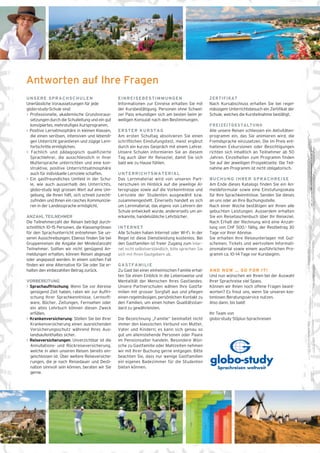 UNSERE SPRACHSCHULEN 
Unerlässliche Voraussetzungen für jede 
globo-study-Schule sind: 
> Professionelle, akademische Grundvoraus-setzungen 
durch die Schulleitung und ein gut 
konzipiertes, mehrstufiges Kursprogramm. 
> Positive Lernatmosphäre in kleinen Klassen, 
die einen seriösen, intensiven und lebendi-gen 
Unterricht garantieren und zügige Lern-fortschritte 
ermöglichen. 
> Fachlich und pädagogisch qualifizierte 
Sprachlehrer, die ausschliesslich in ihrer 
Muttersprache unterrichten und eine kon-struktive, 
positive Unterrichtsatmosphäre 
auch für individuelle Lernziele schaffen. 
> Ein gastfreundliches Umfeld in der Schu-le, 
wie auch ausserhalb des Unterrichts. 
globo-study legt grossen Wert auf eine Um-gebung, 
die Ihnen hilft, sich schnell zurecht-zufinden 
und Ihnen ein rasches Kommunizie-ren 
in der Landessprache ermöglicht. 
ANZAHL TEILNEHMER 
Die Teilnehmerzahl der Reisen beträgt durch-schnittlich 
10–15 Personen, die Klassengrössen 
für den Sprachunterricht entnehmen Sie un-seren 
Ausschreibungen. Ebenso finden Sie bei 
Gruppenreisen die Angabe der Mindestanzahl 
Teilnehmer. Sollten wir nicht genügend An-meldungen 
erhalten, können Reisen abgesagt 
oder angepasst werden. In einem solchen Fall 
finden wir eine Alternative für Sie oder Sie er-halten 
den einbezahlten Betrag zurück. 
VORBEREITUNG 
> Sprachauffrischung: Wenn Sie vor Abreise 
genügend Zeit haben, raten wir zur Auffri-schung 
Ihrer Sprachkenntnisse. Lernsoft-ware, 
Bücher, Zeitungen, Fernsehen oder 
ein altes Lehrbuch können diesen Zweck 
erfüllen. 
> Krankenversicherung: Stellen Sie bei Ihrer 
Krankenversicherung einen ausreichenden 
Versicherungsschutz während Ihres Aus-landsaufenthaltes 
sicher. 
> Reiseversicherungen: Unverzichtbar ist die 
Annullations- und Rückreiseversicherung, 
welche in allen unseren Reisen bereits ein-geschlossen 
ist. Über weitere Reiseversiche-rungen, 
die je nach Reisedauer und Desti-nation 
sinnvoll sein können, beraten wir Sie 
gerne. 
EINREISEBESTIMMUNGEN 
Informationen zur Einreise erhalten Sie mit 
der Kursbestätigung. Personen ohne Schwei-zer 
Pass erkundigen sich am besten beim je-weiligen 
Konsulat nach den Bestimmungen. 
ERSTER KURSTAG 
Am ersten Schultag absolvieren Sie einen 
schriftlichen Einstufungstest, meist ergänzt 
durch ein kurzes Gespräch mit einem Lehrer. 
Unsere Schulen informieren Sie an diesem 
Tag auch über Ihr Reiseziel, damit Sie sich 
bald wie zu Hause fühlen. 
UNTERRICHTSMATERIAL 
Das Lernmaterial wird von unseren Part-nerschulen 
im Hinblick auf die jeweilige Al-tersgruppe 
sowie auf die Vorkenntnisse und 
Lernziele der Studenten ausgewählt bzw. 
zusammengestellt. Einerseits handelt es sich 
um Lernmaterial, das eigens von Lehrern der 
Schule entwickelt wurde, andererseits um an-erkannte, 
handelsübliche Lehrbücher. 
INTERNET 
Alle Schulen haben Internet oder Wi-Fi. In der 
Regel ist diese Dienstleistung kostenlos. Bei 
den Gastfamilien ist freier Zugang zum Inter-net 
nicht selbstverständlich, bitte sprechen Sie 
sich mit Ihren Gastgebern ab. 
GASTFAMILIE 
Zu Gast bei einer einheimischen Familie erhal-ten 
Sie einen Einblick in die Lebensweise und 
Mentalität der Menschen Ihres Gastlandes. 
Unsere Partnerschulen wählen Ihre Gastfa-milien 
mit grosser Sorgfalt aus und pflegen 
einen regelmässigen, persönlichen Kontakt zu 
den Familien, um einen hohen Qualitätsstan-dard 
zu gewährleisten. 
Die Bezeichnung „Familie“ beinhaltet nicht 
immer den klassischen Verbund von Mutter, 
Vater und Kindern; es kann sich genau so 
gut um alleinstehende Personen oder Paare 
im Pensionsalter handeln. Besondere Wün-sche 
zu Gastfamilie oder Mahlzeiten nehmen 
wir mit Ihrer Buchung gerne entgegen. Bitte 
beachten Sie, dass nur wenige Gastfamilien 
ein eigenes Badezimmer für die Studenten 
bieten können. 
ZERTIFIKAT 
Nach Kursabschluss erhalten Sie bei regel-mässigem 
Unterrichtsbesuch ein Zertifikat der 
Schule, welches die Kursteilnahme bestätigt. 
FREIZEITGESTALTUNG 
Alle unsere Reisen schliessen ein Aktivitäten-programm 
ein, das Sie animieren wird, die 
Fremdsprache einzusetzen. Die im Preis ent-haltenen 
Exkursionen oder Besichtigungen 
richten sich inhaltlich an Teilnehmer ab 50 
Jahren. Einzelheiten zum Programm finden 
Sie auf der jeweiligen Prospektseite. Die Teil-nahme 
am Programm ist nicht obligatorisch. 
BUCHUNG IHRER SPRACHREISE 
Am Ende dieses Katalogs finden Sie ein An-meldeformular 
sowie eine Einstufungsskala 
für Ihre Sprachkenntnisse. Senden Sie dieses 
an uns oder an Ihre Buchungsstelle. 
Nach einer Woche bestätigen wir Ihnen alle 
gebuchten Leistungen. Ausserdem erhalten 
Sie ein Reisetaschenbuch über Ihr Reiseziel. 
Nach Erhalt der Rechnung wird eine Anzah-lung 
von CHF 500.– fällig, der Restbetrag 30 
Tage vor Ihrer Abreise. 
Sie erhalten Ihre Reiseunterlagen mit Gut-scheinen, 
Tickets und wertvollem Informati-onsmaterial 
sowie einem ausführlichen Pro-gramm 
ca. 10–14 Tage vor Kursbeginn. 
AND NOW … GO FOR IT! 
Und nun wünschen wir Ihnen bei der Auswahl 
Ihrer Sprachreise viel Spass. 
Können wir Ihnen noch offene Fragen beant-worten? 
Es freut uns, wenn Sie unseren kos-tenlosen 
Beratungsservice nutzen. 
Also dann, bis bald! 
Ihr Team von 
globo-study 50plus-Sprachreisen 
Antworten auf Ihre Fragen 
Sprachreisen weltweit 
 