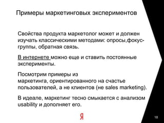 17Пример: Место эксперимента в процессе запуска новой версии сервисаТестированиеСинтезАнализТестирование: Концептуальное Маркетинговыйавторский контроль проектирование анализза реализациейпользовательского взаимодействия (InteractionDesign) и Юзабилити-информационной тестирование архитектуры (IA)Сбор и анализ «нового» продуктабизнес-требованийДетальное проектирование ВнедрениеПолевые пользовательского исследования, интерфейса и Сбор и анализ моделирование функционала: пользовательских пользователейпрототипы и реакцийспецификацииЮзабилити-экспертиза «старого» ОптимизацияБыстрое ю-продуктатестированиеУнификация, стандартизация, повторное Разработка: поиск Юзабилити-использование тестирование технических интерфейсных «старого» продуктакомпромиссоврешений