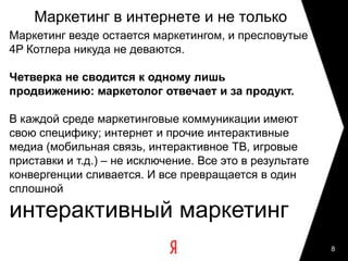 8Маркетинг в интернете и не толькоМаркетинг везде остается маркетингом, и пресловутые 4P Котлера никуда не деваются. Четверка не сводится к одному лишь продвижению: маркетолог отвечает и за продукт.В каждой среде маркетинговые коммуникации имеют свою специфику; интернет и прочие интерактивные медиа (мобильная связь, интерактивное ТВ, игровые приставки и т.д.) – не исключение. Все это в результате конвергенции сливается. И все превращается в один сплошнойинтерактивный маркетинг