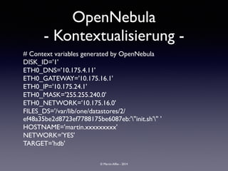 © Martin Alfke - 2014
# Context variables generated by OpenNebula	

DISK_ID='1'	

ETH0_DNS='10.175.4.11'	

ETH0_GATEWAY='10.175.16.1'	

ETH0_IP='10.175.24.1'	

ETH0_MASK='255.255.240.0'	

ETH0_NETWORK='10.175.16.0'	

FILES_DS='/var/lib/one/datastores/2/
ef48a35be2d8723ef7788175be6087eb:'''init.sh''' '	

HOSTNAME='martin.xxxxxxxxx'	

NETWORK='YES'	

TARGET='hdb'
OpenNebula	

- Kontextualisierung -
 