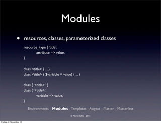 Modules
                 •        resources, classes, parameterized classes
                          resource_type { ‘title’:
                                  attribute => value,
                          }

                          class <title> { ... }
                          class <title> ( $variable = value) { ... }

                          class { ‘<title>’: }
                          class { ‘<title>’:
                                    variable => value,
                          }

                             Environments - Modules - Templates - Augeas - Master - Masterless
                                                             © Martin Alfke - 2012

Freitag, 2. November 12
 