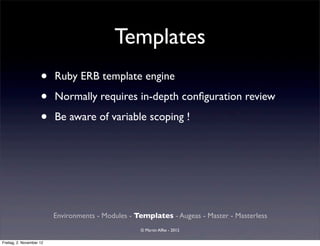 Templates
                     •    Ruby ERB template engine

                     •    Normally requires in-depth conﬁguration review

                     •    Be aware of variable scoping !




                          Environments - Modules - Templates - Augeas - Master - Masterless
                                                    © Martin Alfke - 2012

Freitag, 2. November 12
 