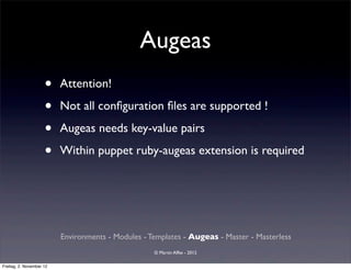 Augeas
                     •    Attention!

                     •    Not all conﬁguration ﬁles are supported !

                     •    Augeas needs key-value pairs

                     •    Within puppet ruby-augeas extension is required




                          Environments - Modules - Templates - Augeas - Master - Masterless
                                                    © Martin Alfke - 2012

Freitag, 2. November 12
 