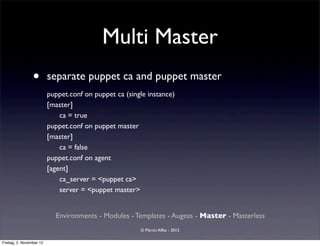 Multi Master
                 •        separate puppet ca and puppet master
                          puppet.conf on puppet ca (single instance)
                          [master]
                              ca = true
                          puppet.conf on puppet master
                          [master]
                              ca = false
                          puppet.conf on agent
                          [agent]
                              ca_server = <puppet ca>
                              server = <puppet master>


                            Environments - Modules - Templates - Augeas - Master - Masterless
                                                        © Martin Alfke - 2012

Freitag, 2. November 12
 