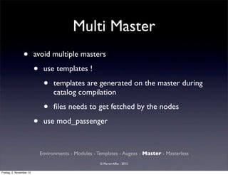Multi Master
                 •        avoid multiple masters

                          •    use templates !

                               •   templates are generated on the master during
                                   catalog compilation

                               •   ﬁles needs to get fetched by the nodes

                          •    use mod_passenger


                              Environments - Modules - Templates - Augeas - Master - Masterless
                                                        © Martin Alfke - 2012

Freitag, 2. November 12
 