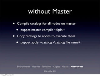 without Master
                     •    Compile catalogs for all nodes on master

                          •   puppet master compile <fqdn>

                     •    Copy catalogs to nodes to execute them

                          •   puppet apply --catalog <catalog ﬁle name>




                          Environments - Modules - Templates - Augeas - Master - Masterless
                                                    © Martin Alfke - 2012

Freitag, 2. November 12
 
