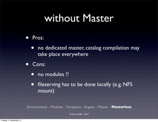 without Master
                          •   Pros:

                              •   no dedicated master, catalog compilation may
                                  take place everywhere

                          •   Cons:

                              •   no modules !!

                              •   ﬁleserving has to be done locally (e.g. NFS
                                  mount)

                          Environments - Modules - Templates - Augeas - Master - Masterless
                                                    © Martin Alfke - 2012

Freitag, 2. November 12
 