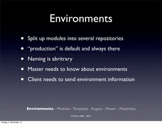 Environments
                     •    Split up modules into several repositories

                     •    “production” is default and always there

                     •    Naming is abritrary

                     •    Master needs to know about environments

                     •    Client needs to send environment information




                          Environments - Modules - Templates - Augeas - Master - Masterless
                                                    © Martin Alfke - 2012

Freitag, 2. November 12
 