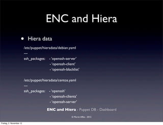 ENC and Hiera
                     •      Hiera data
                          /etc/puppet/hieradata/debian.yaml
                          ---
                          ssh_packages: 	

 - ‘openssh-server’
                                            - ‘openssh-client’
                                            - ‘openssh-blacklist’

                          /etc/puppet/hieradata/centos.yaml
                          ---
                          ssh_packages: - ‘openssh’
                                           - ‘openssh-clients’
                                           - ‘openssh-server’

                                          ENC and Hiera - Puppet DB - Dashboard
                                                           © Martin Alfke - 2012

Freitag, 2. November 12
 