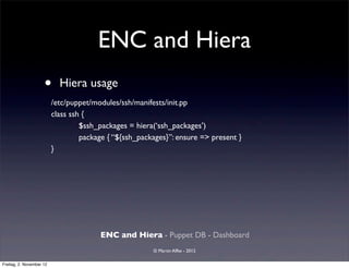 ENC and Hiera
                     •      Hiera usage
                          /etc/puppet/modules/ssh/manifests/init.pp
                          class ssh {
                                   $ssh_packages = hiera(‘ssh_packages’)
                                   package { “${ssh_packages}”: ensure => present }
                          }




                                        ENC and Hiera - Puppet DB - Dashboard
                                                        © Martin Alfke - 2012

Freitag, 2. November 12
 