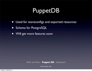 PuppetDB
                     •    Used for storeconﬁgs and exported resources

                     •    Schema for PostgreSQL

                     •    Will get more features soon




                                  ENC and Hiera - Puppet DB - Dashboard
                                               © Martin Alfke - 2012

Freitag, 2. November 12
 