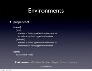 Environments
                 •        puppet.conf
                          [master]
                            [test]
                               manifest = /etc/puppet/test/manifests/site.pp
                               modulepath = /etc/puppet/test/modules
                            [mailteam]
                               manifest = /etc/puppet/mail/manifests/site.pp
                               modulepath = /etc/puppet/mail/modules

                          [agent]
                             environment = test


                           Environments - Modules - Templates - Augeas - Master - Masterless
                                                        © Martin Alfke - 2012

Freitag, 2. November 12
 