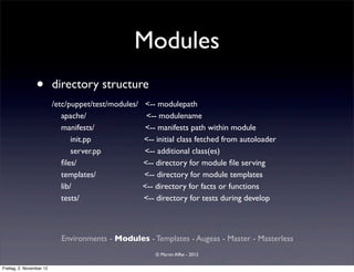 Modules
                 •        directory structure
                          /etc/puppet/test/modules/    <-- modulepath
                             apache/                   <-- modulename
                             manifests/                <-- manifests path within module
                                 init.pp              <-- initial class fetched from autoloader
                                 server.pp            <-- additional class(es)
                             ﬁles/                    <-- directory for module ﬁle serving
                             templates/               <-- directory for module templates
                             lib/                     <-- directory for facts or functions
                             tests/                   <-- directory for tests during develop



                            Environments - Modules - Templates - Augeas - Master - Masterless
                                                          © Martin Alfke - 2012

Freitag, 2. November 12
 