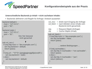 Web-Performance-Optimierung mit varnish
GUUG Frühjahrsfachgespräch, 01.03.2013
Seite: 10 / 25© SpeedPartner GmbH
Konfigurationsbeispiele aus der Praxis
Unterschiedliche Backends je Inhalt + nicht cachebare Inhalte:
● Backends definieren und Regeln für Anfrage / Antwort auswerten
backend default {
.host = "127.0.0.1";
.port = "82";
}
backend static {
.host = "127.0.0.1";
.port = "81";
}
sub vcl_recv {
if (req.http.host == "dev.example.com") {
set req.backend = default;
return (pass);
}
if (req.url ~ "^/[^?]+.(jpeg|jpg|png|gif|js|css)$") {
set req.backend = static;
} else {
set req.backend = default;
}
}
sub vcl_fetch {
if (req.http.host == "dev.example.com") {
set obj.cacheable = false;
return (pass);
}
... weitere Bedingungen ...
if (!obj.cacheable) {
set obj.http.X-Cacheable = "not cacheable";
return (pass);
} else {
set obj.http.X-Cacheable = "yes";
return (deliver);
}
}
vcl_recv = direkt nach Eingang der Anfrage
vcl_fetch = nach Abholen eines Inhalts vom
Backend (nicht gecached)
req = Request-Objekt (Anfrage)
obj = Cache-Objekt (Inhalt)
Dev hier bewusst
nicht gecached
 